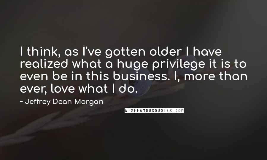 Jeffrey Dean Morgan Quotes: I think, as I've gotten older I have realized what a huge privilege it is to even be in this business. I, more than ever, love what I do.