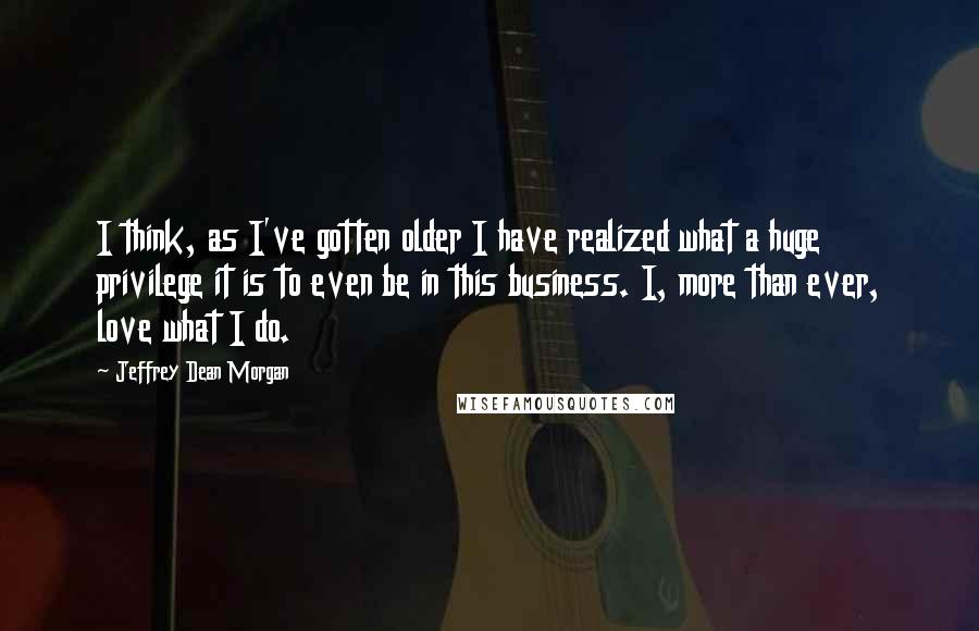 Jeffrey Dean Morgan Quotes: I think, as I've gotten older I have realized what a huge privilege it is to even be in this business. I, more than ever, love what I do.