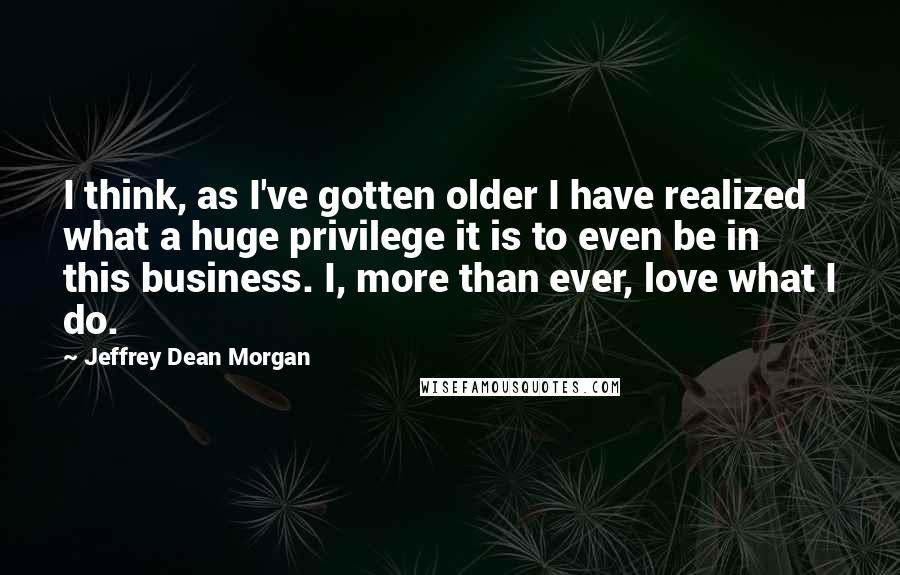 Jeffrey Dean Morgan Quotes: I think, as I've gotten older I have realized what a huge privilege it is to even be in this business. I, more than ever, love what I do.