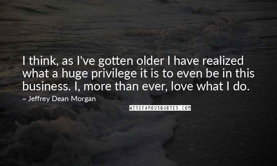 Jeffrey Dean Morgan Quotes: I think, as I've gotten older I have realized what a huge privilege it is to even be in this business. I, more than ever, love what I do.