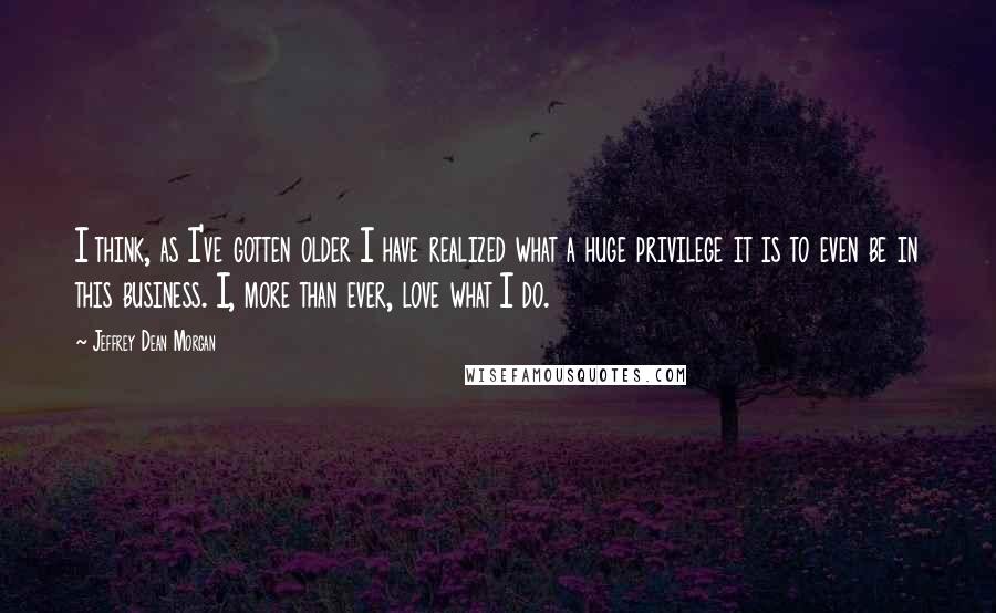 Jeffrey Dean Morgan Quotes: I think, as I've gotten older I have realized what a huge privilege it is to even be in this business. I, more than ever, love what I do.