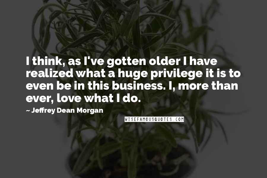 Jeffrey Dean Morgan Quotes: I think, as I've gotten older I have realized what a huge privilege it is to even be in this business. I, more than ever, love what I do.