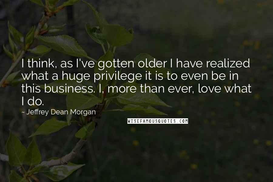 Jeffrey Dean Morgan Quotes: I think, as I've gotten older I have realized what a huge privilege it is to even be in this business. I, more than ever, love what I do.