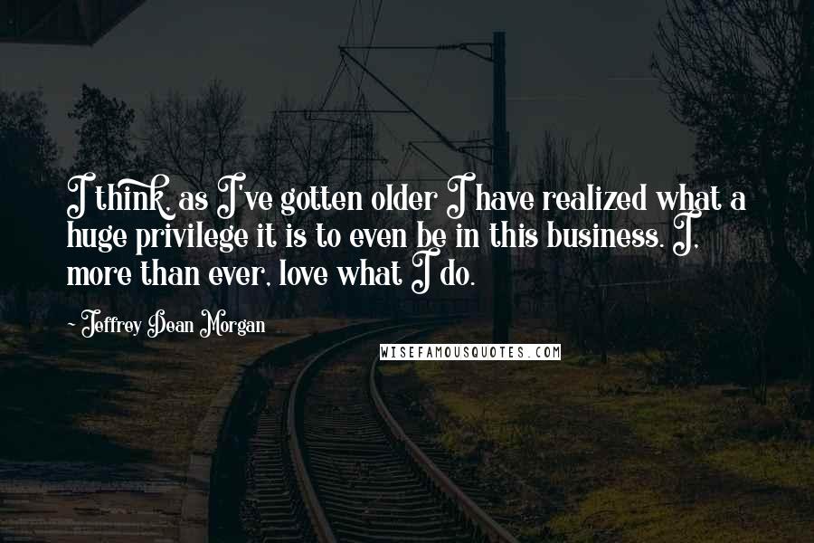 Jeffrey Dean Morgan Quotes: I think, as I've gotten older I have realized what a huge privilege it is to even be in this business. I, more than ever, love what I do.