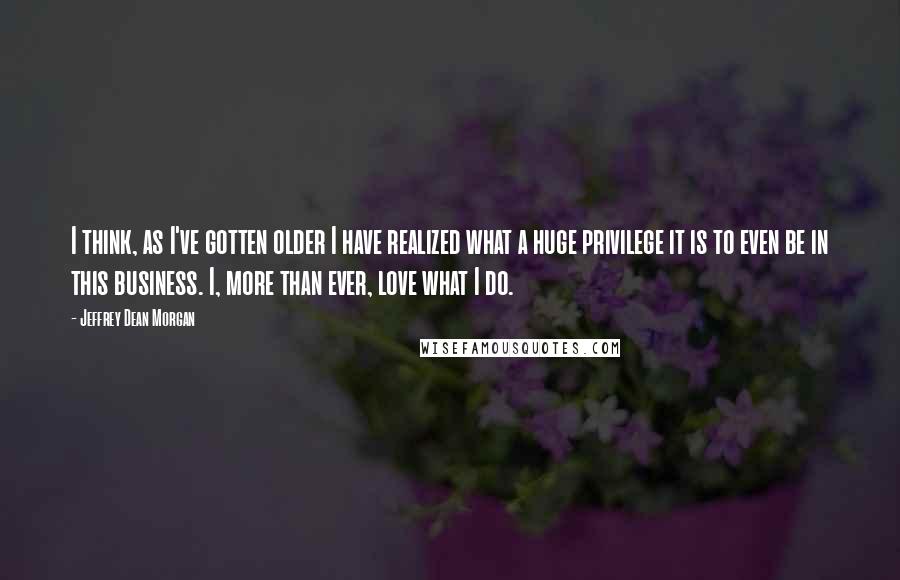 Jeffrey Dean Morgan Quotes: I think, as I've gotten older I have realized what a huge privilege it is to even be in this business. I, more than ever, love what I do.
