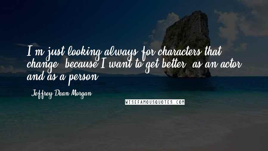 Jeffrey Dean Morgan Quotes: I'm just looking always for characters that change, because I want to get better, as an actor and as a person.