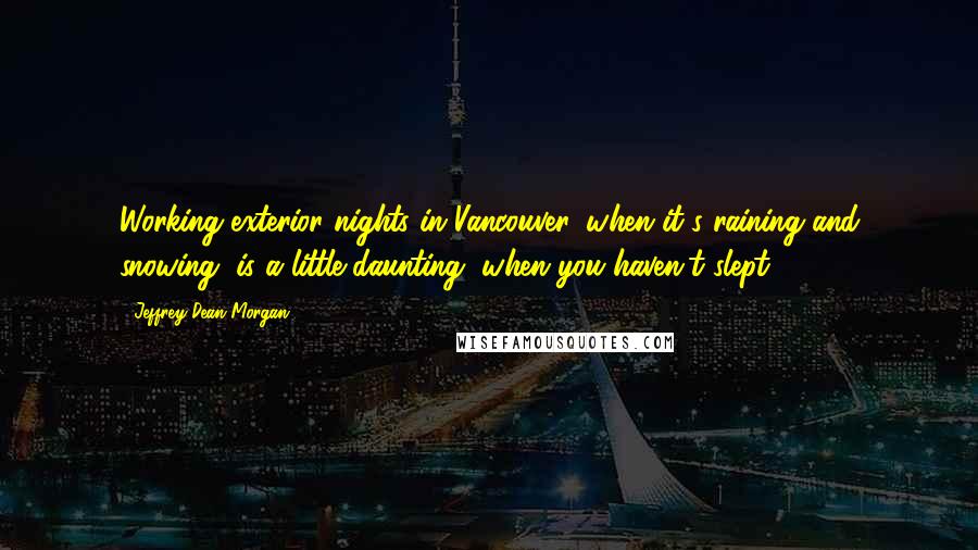 Jeffrey Dean Morgan Quotes: Working exterior nights in Vancouver, when it's raining and snowing, is a little daunting, when you haven't slept.