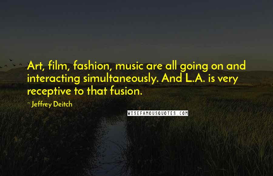 Jeffrey Deitch Quotes: Art, film, fashion, music are all going on and interacting simultaneously. And L.A. is very receptive to that fusion.