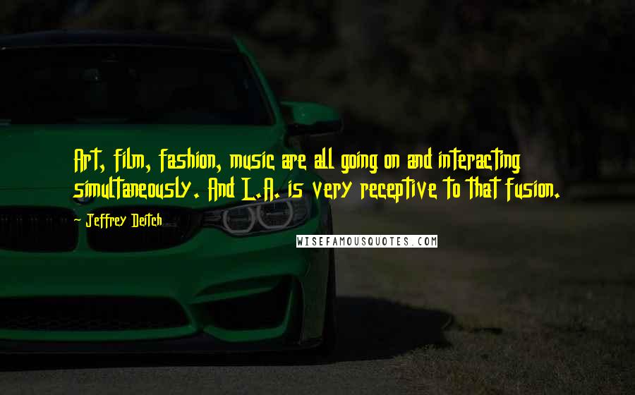 Jeffrey Deitch Quotes: Art, film, fashion, music are all going on and interacting simultaneously. And L.A. is very receptive to that fusion.