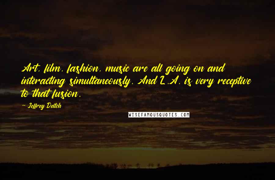 Jeffrey Deitch Quotes: Art, film, fashion, music are all going on and interacting simultaneously. And L.A. is very receptive to that fusion.
