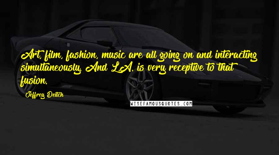 Jeffrey Deitch Quotes: Art, film, fashion, music are all going on and interacting simultaneously. And L.A. is very receptive to that fusion.