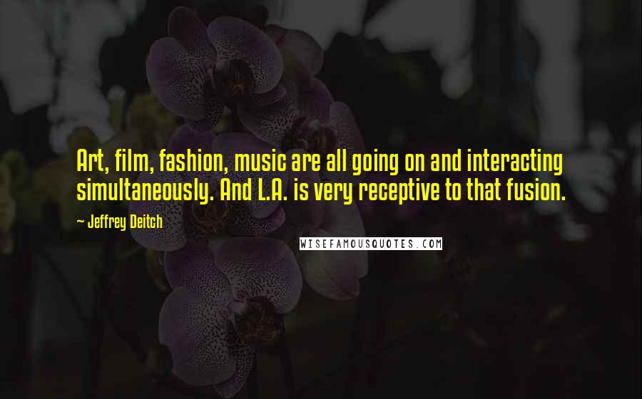 Jeffrey Deitch Quotes: Art, film, fashion, music are all going on and interacting simultaneously. And L.A. is very receptive to that fusion.