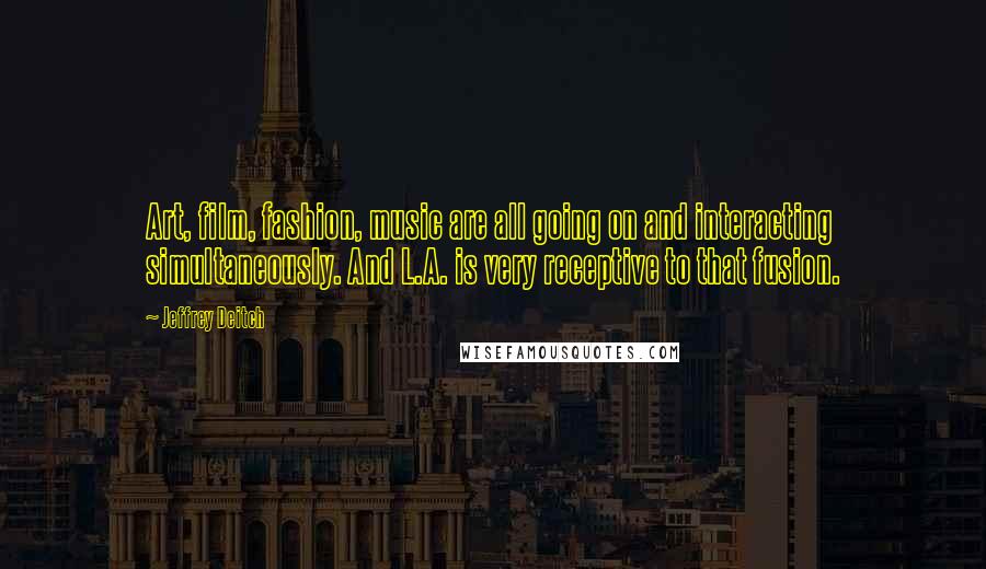 Jeffrey Deitch Quotes: Art, film, fashion, music are all going on and interacting simultaneously. And L.A. is very receptive to that fusion.