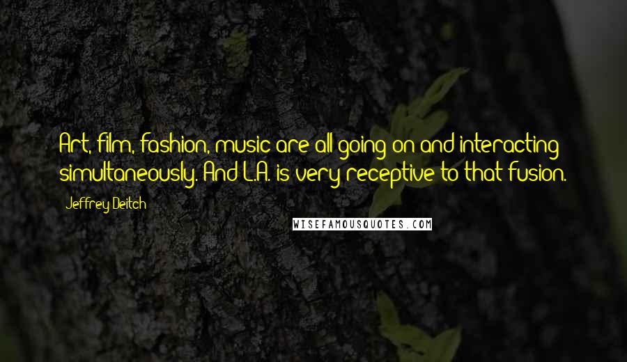 Jeffrey Deitch Quotes: Art, film, fashion, music are all going on and interacting simultaneously. And L.A. is very receptive to that fusion.