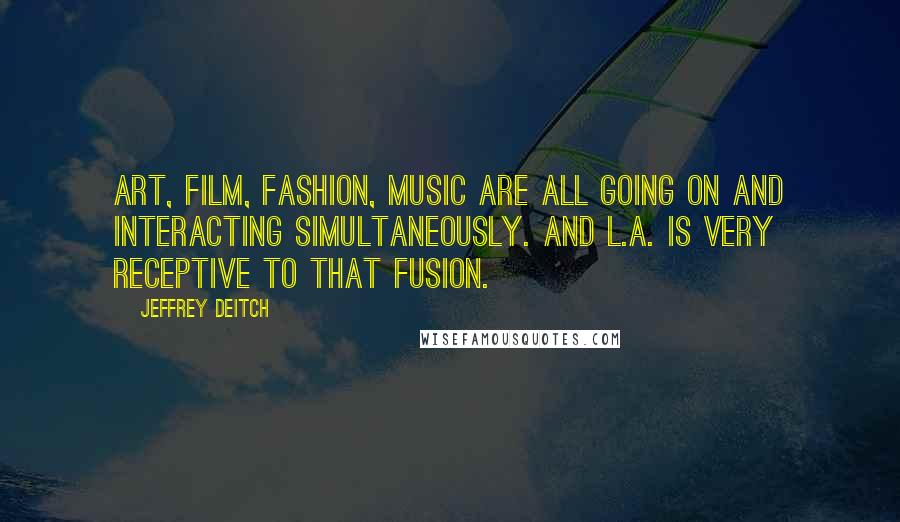 Jeffrey Deitch Quotes: Art, film, fashion, music are all going on and interacting simultaneously. And L.A. is very receptive to that fusion.