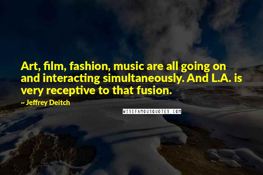 Jeffrey Deitch Quotes: Art, film, fashion, music are all going on and interacting simultaneously. And L.A. is very receptive to that fusion.