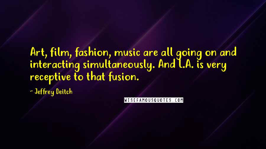 Jeffrey Deitch Quotes: Art, film, fashion, music are all going on and interacting simultaneously. And L.A. is very receptive to that fusion.