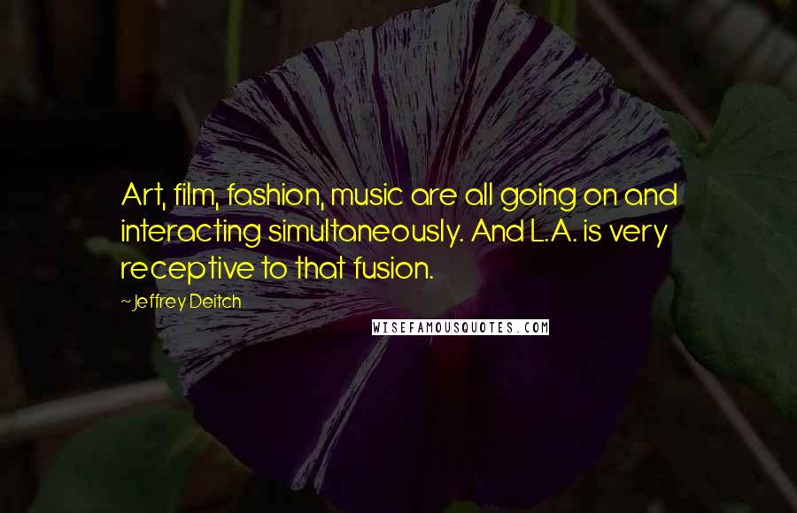 Jeffrey Deitch Quotes: Art, film, fashion, music are all going on and interacting simultaneously. And L.A. is very receptive to that fusion.
