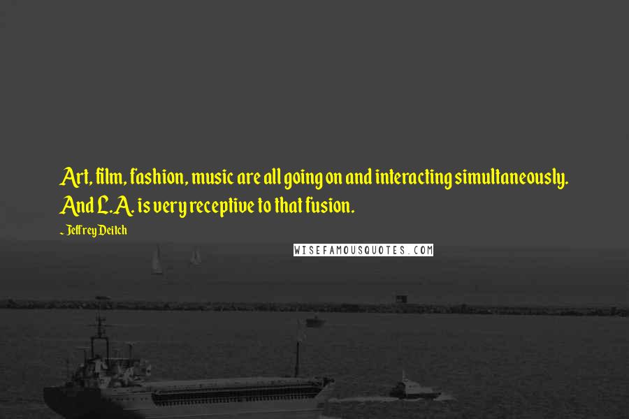 Jeffrey Deitch Quotes: Art, film, fashion, music are all going on and interacting simultaneously. And L.A. is very receptive to that fusion.