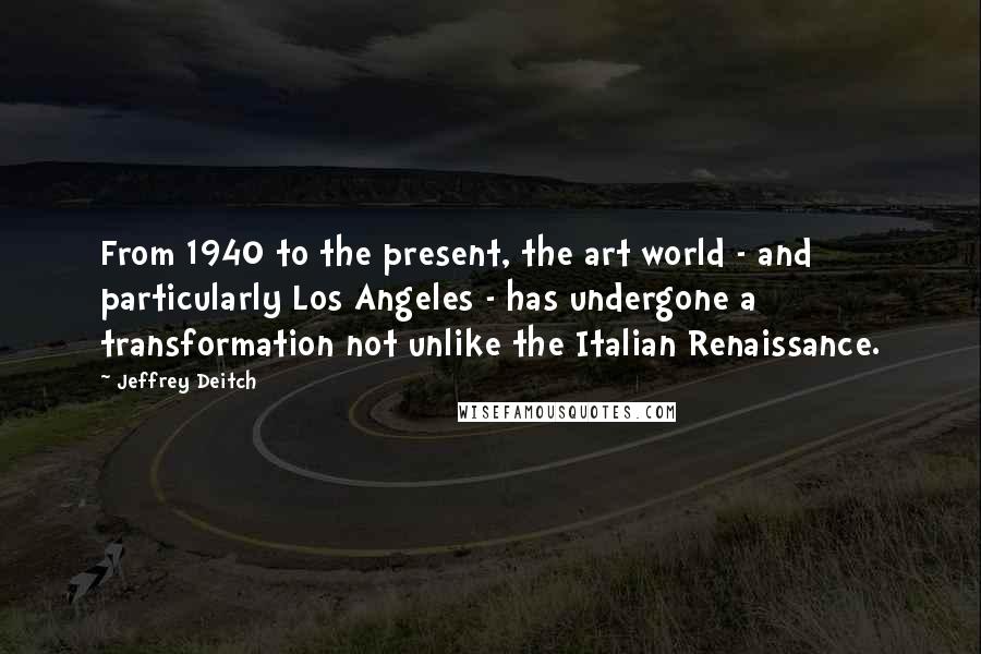 Jeffrey Deitch Quotes: From 1940 to the present, the art world - and particularly Los Angeles - has undergone a transformation not unlike the Italian Renaissance.