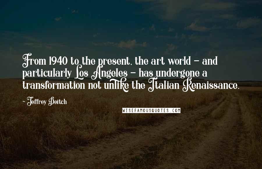 Jeffrey Deitch Quotes: From 1940 to the present, the art world - and particularly Los Angeles - has undergone a transformation not unlike the Italian Renaissance.