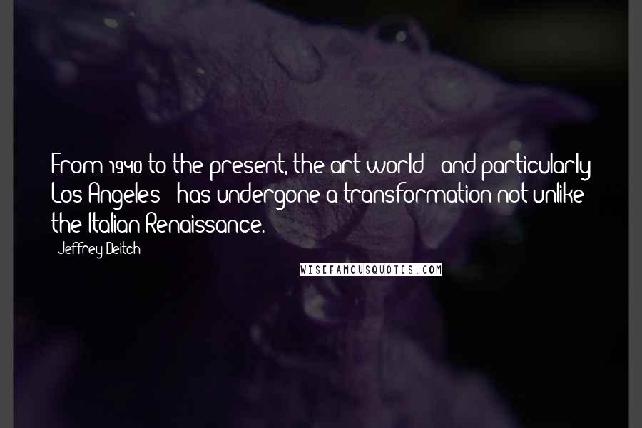 Jeffrey Deitch Quotes: From 1940 to the present, the art world - and particularly Los Angeles - has undergone a transformation not unlike the Italian Renaissance.