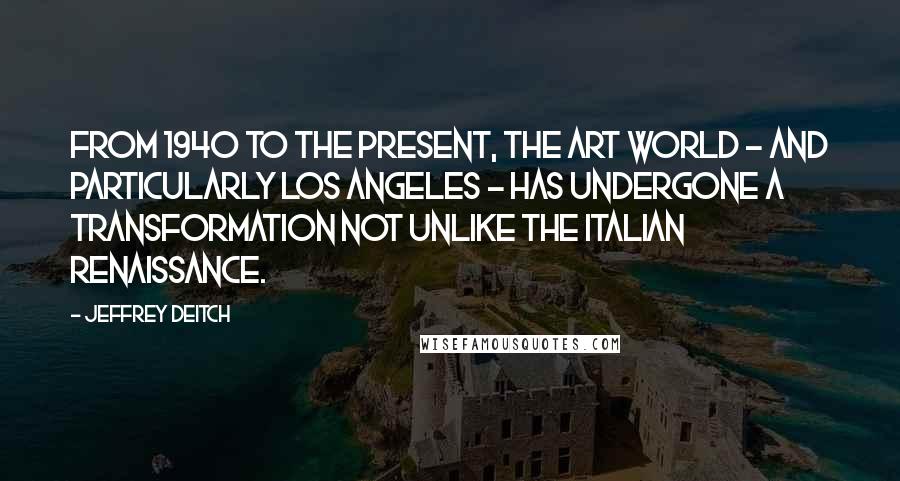 Jeffrey Deitch Quotes: From 1940 to the present, the art world - and particularly Los Angeles - has undergone a transformation not unlike the Italian Renaissance.