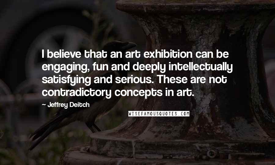 Jeffrey Deitch Quotes: I believe that an art exhibition can be engaging, fun and deeply intellectually satisfying and serious. These are not contradictory concepts in art.