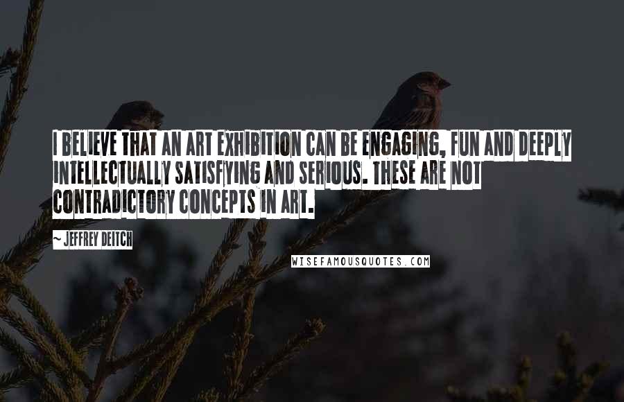 Jeffrey Deitch Quotes: I believe that an art exhibition can be engaging, fun and deeply intellectually satisfying and serious. These are not contradictory concepts in art.