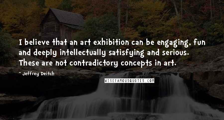 Jeffrey Deitch Quotes: I believe that an art exhibition can be engaging, fun and deeply intellectually satisfying and serious. These are not contradictory concepts in art.