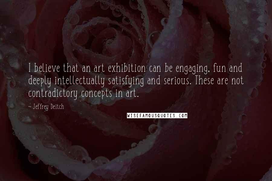 Jeffrey Deitch Quotes: I believe that an art exhibition can be engaging, fun and deeply intellectually satisfying and serious. These are not contradictory concepts in art.