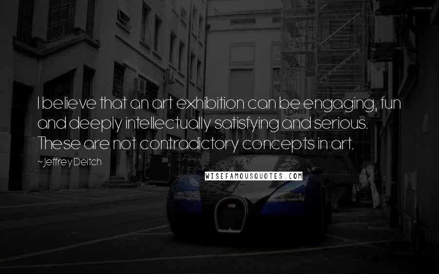 Jeffrey Deitch Quotes: I believe that an art exhibition can be engaging, fun and deeply intellectually satisfying and serious. These are not contradictory concepts in art.