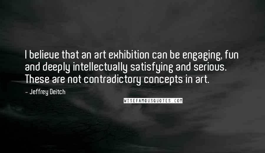 Jeffrey Deitch Quotes: I believe that an art exhibition can be engaging, fun and deeply intellectually satisfying and serious. These are not contradictory concepts in art.