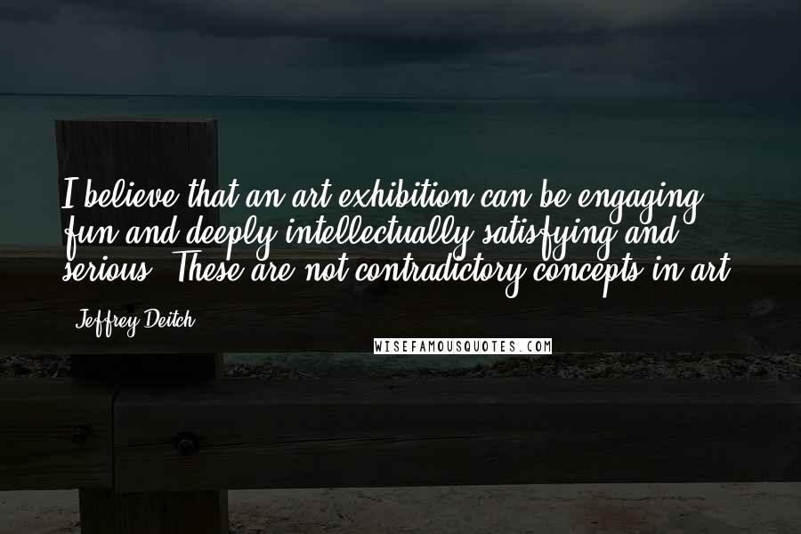 Jeffrey Deitch Quotes: I believe that an art exhibition can be engaging, fun and deeply intellectually satisfying and serious. These are not contradictory concepts in art.