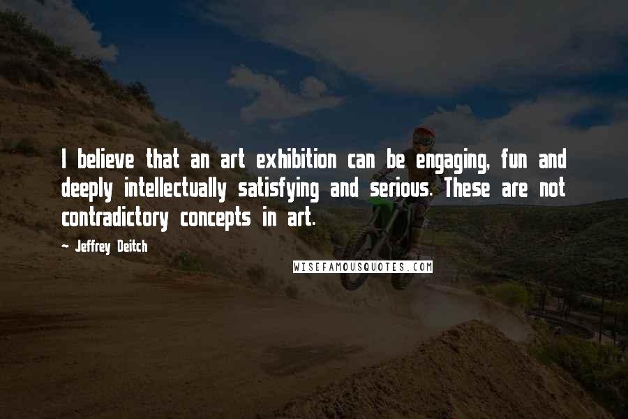 Jeffrey Deitch Quotes: I believe that an art exhibition can be engaging, fun and deeply intellectually satisfying and serious. These are not contradictory concepts in art.