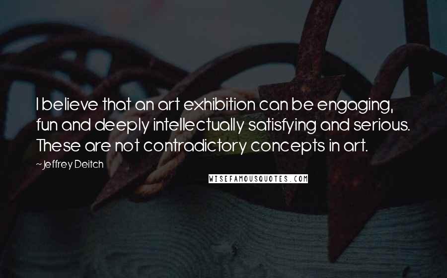 Jeffrey Deitch Quotes: I believe that an art exhibition can be engaging, fun and deeply intellectually satisfying and serious. These are not contradictory concepts in art.