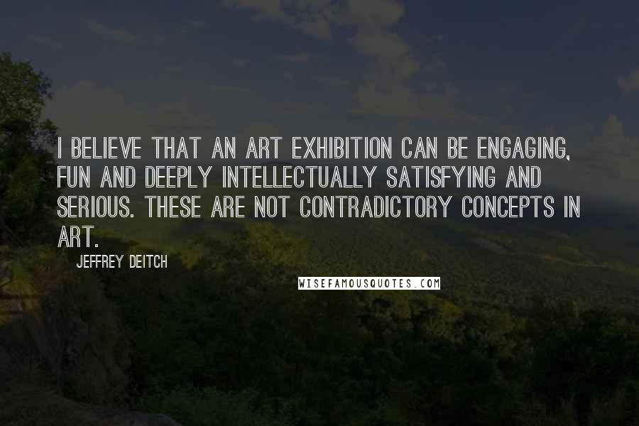 Jeffrey Deitch Quotes: I believe that an art exhibition can be engaging, fun and deeply intellectually satisfying and serious. These are not contradictory concepts in art.