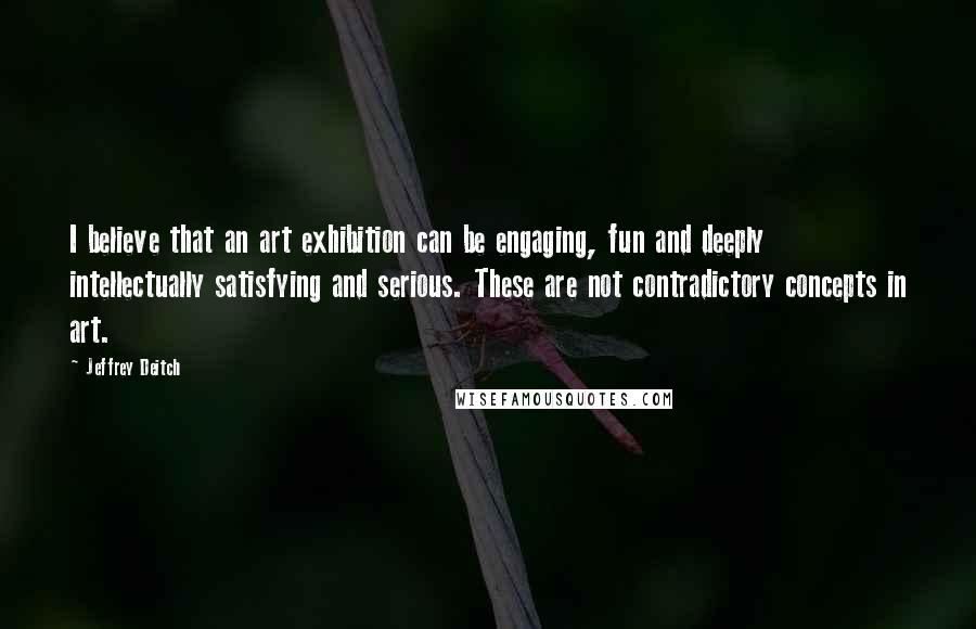 Jeffrey Deitch Quotes: I believe that an art exhibition can be engaging, fun and deeply intellectually satisfying and serious. These are not contradictory concepts in art.