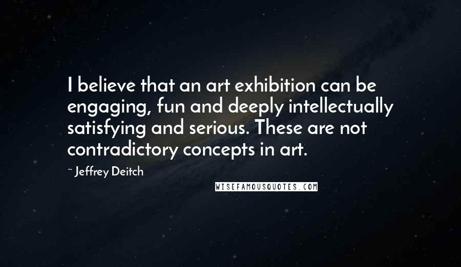 Jeffrey Deitch Quotes: I believe that an art exhibition can be engaging, fun and deeply intellectually satisfying and serious. These are not contradictory concepts in art.