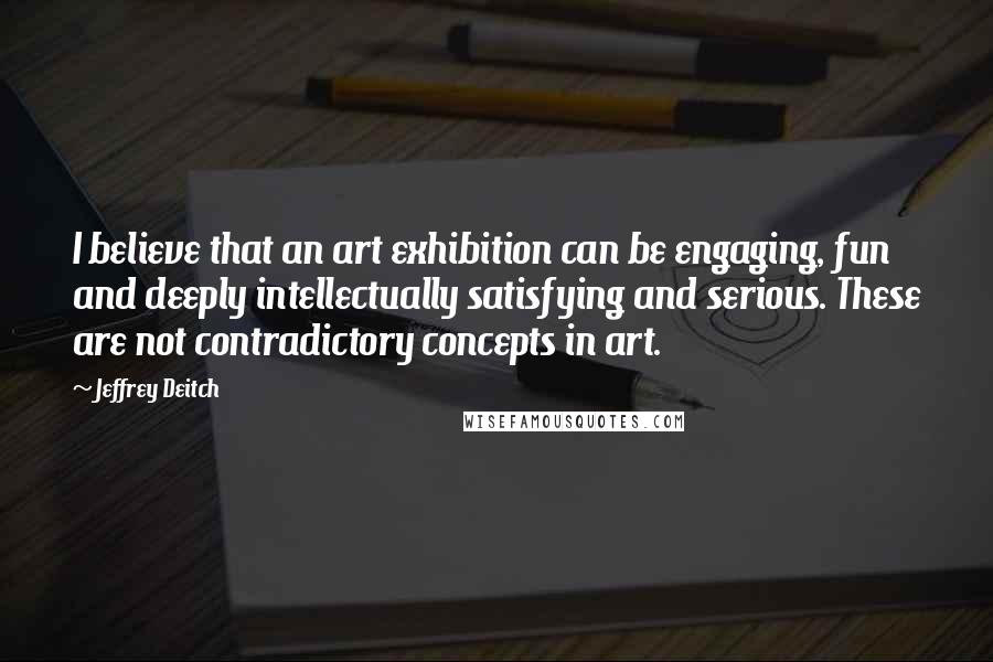 Jeffrey Deitch Quotes: I believe that an art exhibition can be engaging, fun and deeply intellectually satisfying and serious. These are not contradictory concepts in art.