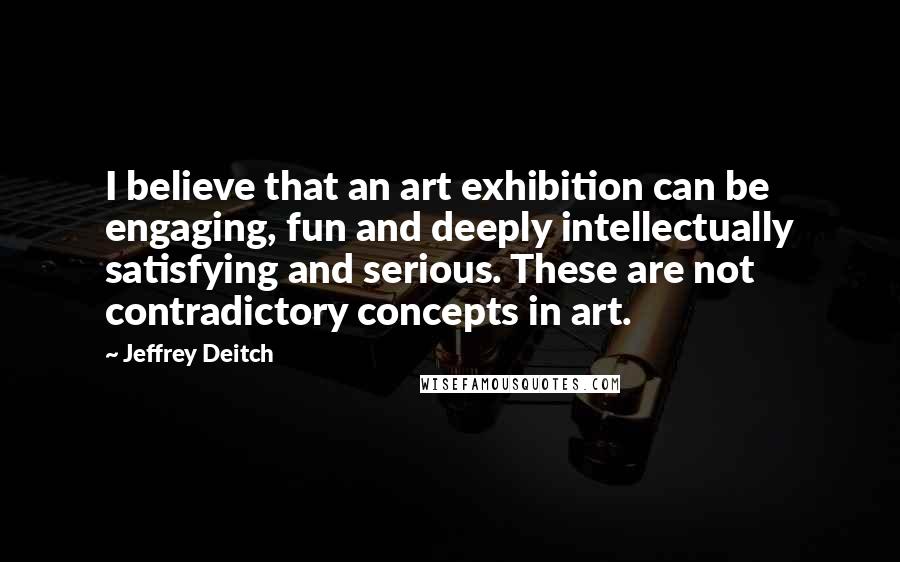 Jeffrey Deitch Quotes: I believe that an art exhibition can be engaging, fun and deeply intellectually satisfying and serious. These are not contradictory concepts in art.
