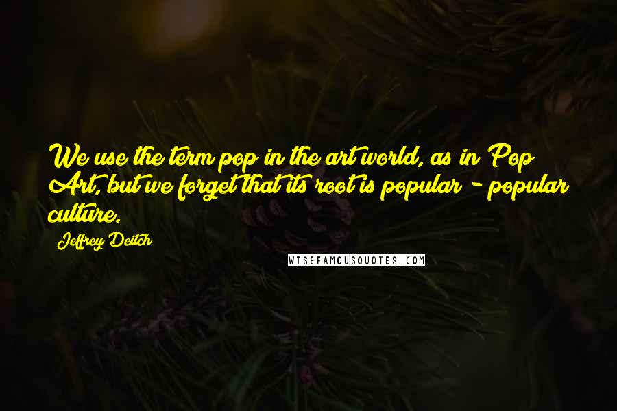Jeffrey Deitch Quotes: We use the term pop in the art world, as in Pop Art, but we forget that its root is popular - popular culture.