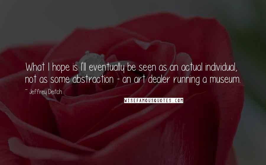 Jeffrey Deitch Quotes: What I hope is I'll eventually be seen as an actual individual, not as some abstraction - an art dealer running a museum.