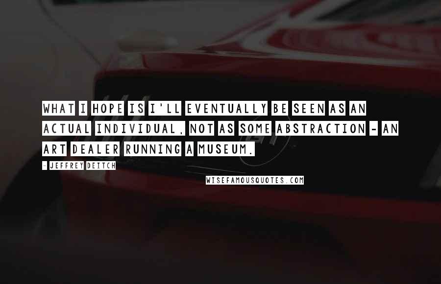 Jeffrey Deitch Quotes: What I hope is I'll eventually be seen as an actual individual, not as some abstraction - an art dealer running a museum.