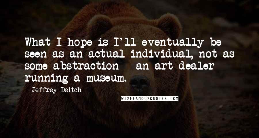 Jeffrey Deitch Quotes: What I hope is I'll eventually be seen as an actual individual, not as some abstraction - an art dealer running a museum.