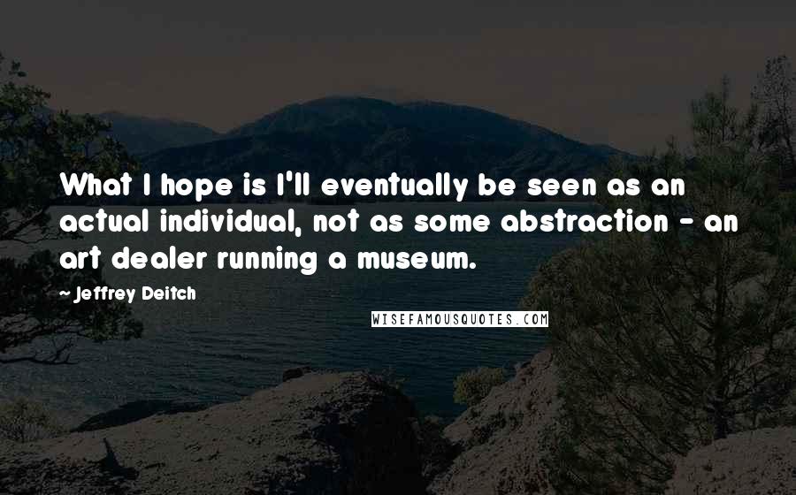 Jeffrey Deitch Quotes: What I hope is I'll eventually be seen as an actual individual, not as some abstraction - an art dealer running a museum.