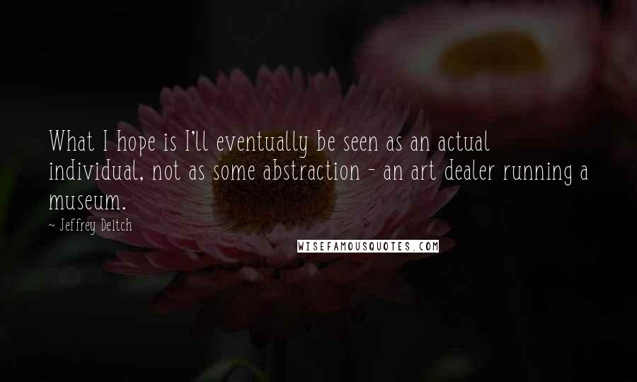 Jeffrey Deitch Quotes: What I hope is I'll eventually be seen as an actual individual, not as some abstraction - an art dealer running a museum.