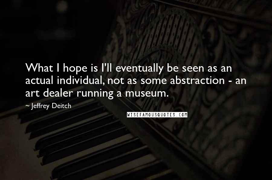 Jeffrey Deitch Quotes: What I hope is I'll eventually be seen as an actual individual, not as some abstraction - an art dealer running a museum.