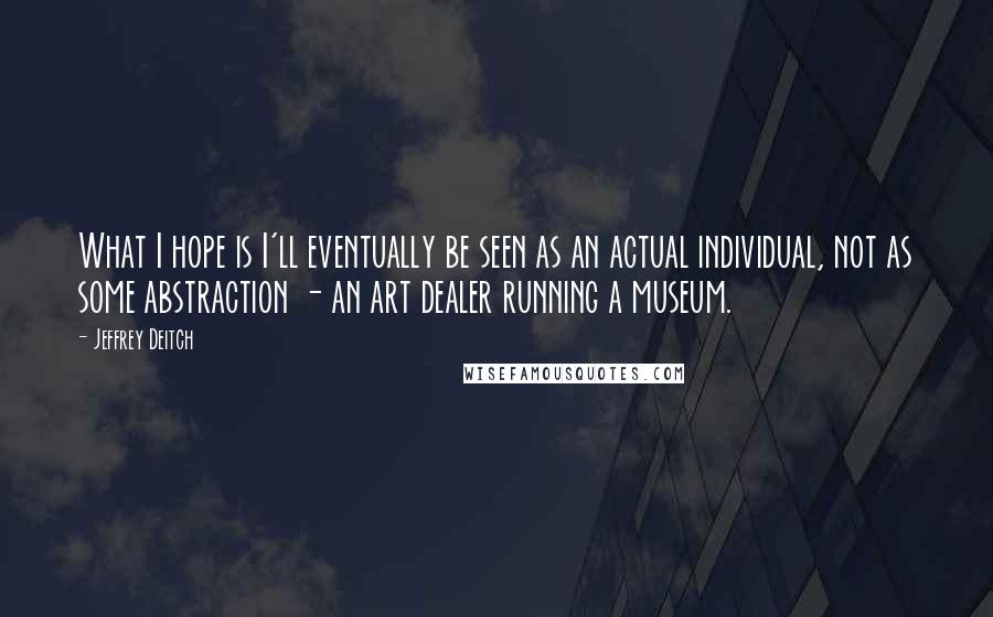 Jeffrey Deitch Quotes: What I hope is I'll eventually be seen as an actual individual, not as some abstraction - an art dealer running a museum.