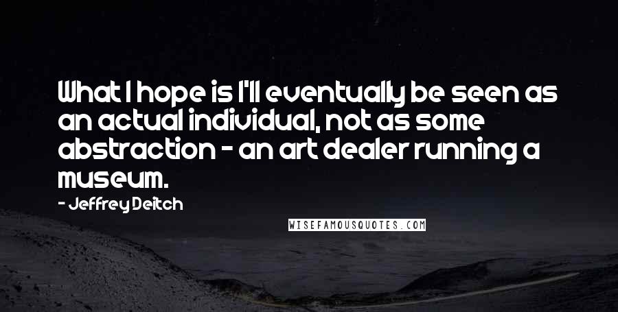 Jeffrey Deitch Quotes: What I hope is I'll eventually be seen as an actual individual, not as some abstraction - an art dealer running a museum.